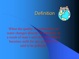 Definition 
When the quality or composition of water changes directly or indirectly as a result of man’s activities such that it becomes unfit for any purpose it is said to be polluted.  