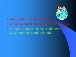 Point source –source is known- 
eg. Municipal and industrial discharge pipes 
Non-point source-source is unknown- eg.agricultural runoff, acid rain  