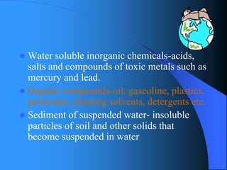 Water soluble inorganic chemicals-acids, salts and compounds of toxic metals such as mercury and lead. 
Organic compounds-oil, gaseoline, plastics, pesticides, cleaning solvents, detergents etc. 
Sediment of suspended water-insoluble particles of soil and other solids that become suspended in water  