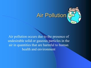 Air Pollution 
Air pollution occurs due to the presence of undesirable solid or gaseous particles in the air in quantities that are harmful to human health and environment  