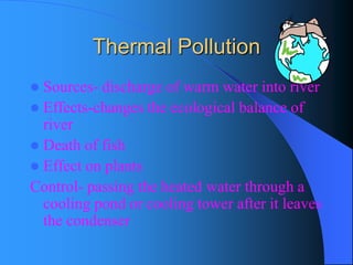 Thermal Pollution 
Sources-discharge of warm water into river 
Effects-changes the ecological balance of river 
Death of fish 
Effect on plants 
Control-passing the heated water through a cooling pond or cooling tower after it leaves the condenser  