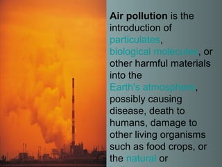 Air pollution is the
introduction of
particulates,
biological molecules, or
other harmful materials
into the
Earth's atmosphere,
possibly causing
disease, death to
humans, damage to
other living organisms
such as food crops, or
the natural or
 