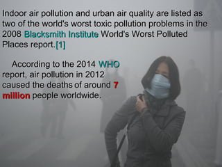 Indoor air pollution and urban air quality are listed asIndoor air pollution and urban air quality are listed as
two of the world's worst toxic pollution problems in thetwo of the world's worst toxic pollution problems in the
20082008 Blacksmith InstituteBlacksmith Institute World's Worst PollutedWorld's Worst Polluted
Places report.Places report.[1][1]
According to the 2014According to the 2014 WHOWHO
report, air pollution in 2012report, air pollution in 2012
caused the deathscaused the deaths of aroundof around 77
millionmillion people worldwidepeople worldwide.
 