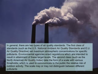 In general, there are two types of air quality standards. The first class of
standards (such as the U.S. National Ambient Air Quality StandardsNational Ambient Air Quality Standards and E.U.
Air Quality DirectiveAir Quality Directive) set maximum atmospheric concentrations for specific
pollutants. Environmental agencies enact regulations which are intended to
result in attainment of these target levels. The second class (such as the
North American Air Quality IndexAir Quality Index) take the form of a scale with various
thresholds, which is used to communicate to the public the relative risk of
outdoor activity. The scale may or may not distinguish between different
pollutants
 