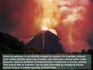 Some air pollution is not directly caused by humans: for example, animals
emit carbon dioxide when they breathe, and volcanoes release sulfur oxide.
However, most air pollution is linked directly or indirectly to human activity.
This means that air pollution can be best controlled by modifying human
activity to burn a smaller quantity of fossil fuels.
 