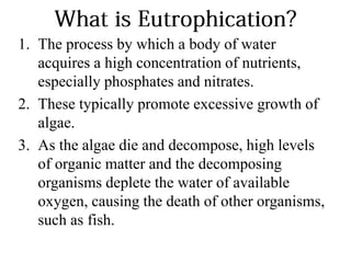 1. The process by which a body of water
acquires a high concentration of nutrients,
especially phosphates and nitrates.
2. These typically promote excessive growth of
algae.
3. As the algae die and decompose, high levels
of organic matter and the decomposing
organisms deplete the water of available
oxygen, causing the death of other organisms,
such as fish.
 
