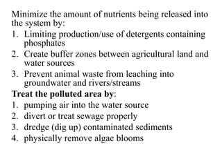 Minimize the amount of nutrients being released into
the system by:
1. Limiting production/use of detergents containing
phosphates
2. Create buffer zones between agricultural land and
water sources
3. Prevent animal waste from leaching into
groundwater and rivers/streams
Treat the polluted area by:
1. pumping air into the water source
2. divert or treat sewage properly
3. dredge (dig up) contaminated sediments
4. physically remove algae blooms
 