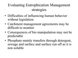 Evaluating Eutrophication Management
strategies
• Difficulties of influencing human behavior
without legislation
• Catchment management agreements may be
difficult to monitor
• Consequences of bio manipulation may not be
predictable
• Phosphate mainly transfers through detergent,
sewage and surface and surface run off as it is
non soluble
 