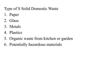 Type of S Solid Domestic Waste
1. Paper
2. Glass
3. Metals
4. Plastics
5. Organic waste from kitchen or garden
6. Potentially hazardous materials
 