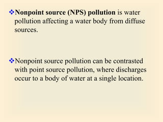 Nonpoint source (NPS) pollution is water
pollution affecting a water body from diffuse
sources.
Nonpoint source pollution can be contrasted
with point source pollution, where discharges
occur to a body of water at a single location.
 