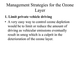 Management Strategies for the Ozone
Layer
1. Limit private vehicle driving
• A very easy way to control ozone depletion
would be to limit or reduce the amount of
driving as vehicular emissions eventually
result in smog which is a culprit in the
deterioration of the ozone layer.
 
