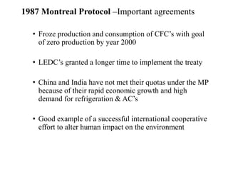 1987 Montreal Protocol –Important agreements
• Froze production and consumption of CFC’s with goal
of zero production by year 2000
• LEDC’s granted a longer time to implement the treaty
• China and India have not met their quotas under the MP
because of their rapid economic growth and high
demand for refrigeration & AC’s
• Good example of a successful international cooperative
effort to alter human impact on the environment
 