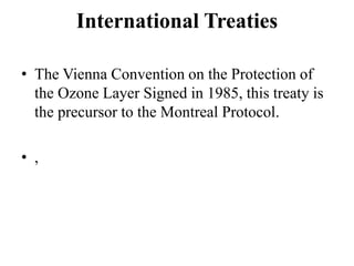 International Treaties
• The Vienna Convention on the Protection of
the Ozone Layer Signed in 1985, this treaty is
the precursor to the Montreal Protocol.
• ,
 