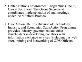 • United Nations Environment Programme (UNEP)
Ozone Secretariat The Ozone Secretariat
coordinates implementation of and meetings
under the Montreal Protocol.
• OzonAction UNEP’s Division of Technology,
Industry, and Economics OzonAction Programme
provides industry, government and other
stakeholders in developing countries with
information exchange services (including this web
site), training and Networking of ODS Officers.
 