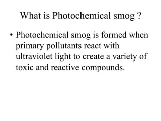 What is Photochemical smog ?
• Photochemical smog is formed when
primary pollutants react with
ultraviolet light to create a variety of
toxic and reactive compounds.
 