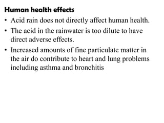 Human health effects
• Acid rain does not directly affect human health.
• The acid in the rainwater is too dilute to have
direct adverse effects.
• Increased amounts of fine particulate matter in
the air do contribute to heart and lung problems
including asthma and bronchitis
 