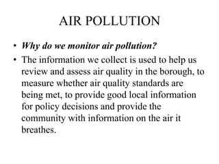 AIR POLLUTION
• Why do we monitor air pollution?
• The information we collect is used to help us
review and assess air quality in the borough, to
measure whether air quality standards are
being met, to provide good local information
for policy decisions and provide the
community with information on the air it
breathes.
 