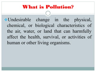 What is Pollution?
Undesirable change in the physical,
chemical, or biological characteristics of
the air, water, or land that can harmfully
affect the health, survival, or activities of
human or other living organisms.
 