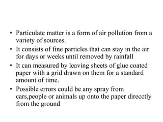 • Particulate matter is a form of air pollution from a
variety of sources.
• It consists of fine particles that can stay in the air
for days or weeks until removed by rainfall
• It can measured by leaving sheets of glue coated
paper with a grid drawn on them for a standard
amount of time.
• Possible errors could be any spray from
cars,people or animals up onto the paper direcctly
from the ground
 