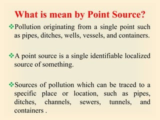 What is mean by Point Source?
Pollution originating from a single point such
as pipes, ditches, wells, vessels, and containers.
A point source is a single identifiable localized
source of something.
Sources of pollution which can be traced to a
specific place or location, such as pipes,
ditches, channels, sewers, tunnels, and
containers .
 