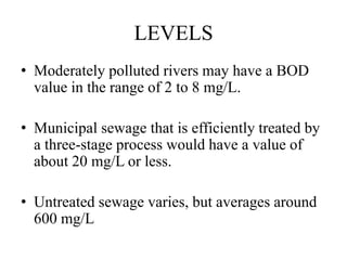 LEVELS
• Moderately polluted rivers may have a BOD
value in the range of 2 to 8 mg/L.
• Municipal sewage that is efficiently treated by
a three-stage process would have a value of
about 20 mg/L or less.
• Untreated sewage varies, but averages around
600 mg/L
 