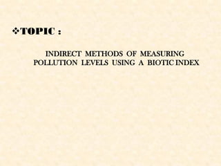 TOPIC :
INDIRECT METHODS OF MEASURING
POLLUTION LEVELS USING A BIOTIC INDEX
 
