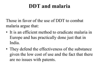 DDT and malaria
Those in favor of the use of DDT to combat
malaria argue that:
• It is an efficient method to eradicate malaria in
Europe and has practically done just that in
India.
• They defend the effectiveness of the substance
given the low cost of use and the fact that there
are no issues with patents.
 