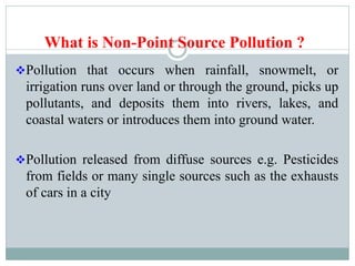 What is Non-Point Source Pollution ?
Pollution that occurs when rainfall, snowmelt, or
irrigation runs over land or through the ground, picks up
pollutants, and deposits them into rivers, lakes, and
coastal waters or introduces them into ground water.
Pollution released from diffuse sources e.g. Pesticides
from fields or many single sources such as the exhausts
of cars in a city
 