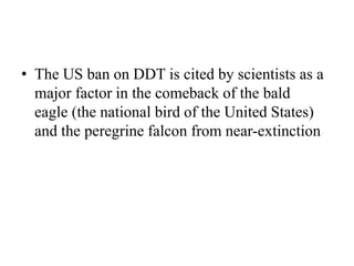 • The US ban on DDT is cited by scientists as a
major factor in the comeback of the bald
eagle (the national bird of the United States)
and the peregrine falcon from near-extinction
 