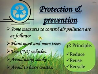 Some measures to control air pollution are
as follows:
Plant more and more trees.
Use CNG vehicles.
Avoid using smoke .
Avoid to burn wastes.
 