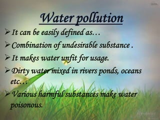 It can be easily defined as…
Combination of undesirable substance .
It makes water unfit for usage.
Dirty water mixed in rivers ponds, oceans
etc…
Various harmful substances make water
poisonous.
 