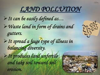 LAND POLLUTION
It can be easily defined as…
Waste land in form of drains and
gutters.
It spread a huge type of illness in
balancing diversity.
It produces land unfertile
and take soil toward soil
erosion.
 