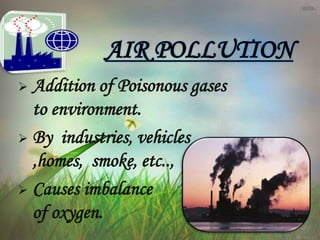  Addition of Poisonous gases
to environment.
 By industries, vehicles
,homes, smoke, etc..,
 Causes imbalance
of oxygen.
AIR POLLUTION
 