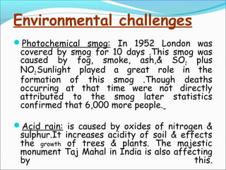 Environmental challenges
Photochemical smog: In 1952 London was
covered by smog for 10 days .This smog was
caused by fog, smoke, ash,& SO2 plus
NO2.Sunlight played a great role in the
formation of this smog .Though deaths
occurring at that time were not directly
attributed to the smog later statistics
confirmed that 6,000 more people.
Acid rain: is caused by oxides of nitrogen &
sulphur.It increases acidity of soil & effects
the growth of trees & plants. The majestic
monument Taj Mahal in India is also affecting
by this.
 