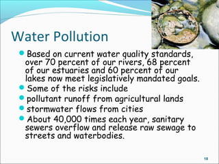 18
Water Pollution
Based on current water quality standards,
over 70 percent of our rivers, 68 percent
of our estuaries and 60 percent of our
lakes now meet legislatively mandated goals.
Some of the risks include
pollutant runoff from agricultural lands
stormwater flows from cities
About 40,000 times each year, sanitary
sewers overflow and release raw sewage to
streets and waterbodies.
 