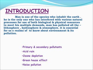 Man is one of the species who inhabit the earth .
he is the only one who has interfered with various natural
processes for use of both biological & physical resources
to meet his multiple demands, man has polluted all the –
lithosphere , hydrosphere & atmosphere. it is essential
for us e realms of to know about environment & its
pollution.
•Primary & secondary pollutants
•Acid rain
•Ozone depletion
•Green house effect
•Noise pollution
 