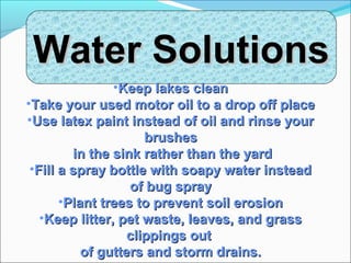 Water SolutionsWater Solutions
•Keep lakes cleanKeep lakes clean
•Take your used motor oil to a drop off placeTake your used motor oil to a drop off place
•Use latex paint instead of oil and rinse yourUse latex paint instead of oil and rinse your
brushesbrushes
in the sink rather than the yardin the sink rather than the yard
•Fill a spray bottle with soapy water insteadFill a spray bottle with soapy water instead
of bug sprayof bug spray
•Plant trees to prevent soil erosionPlant trees to prevent soil erosion
•Keep litter, pet waste, leaves, and grassKeep litter, pet waste, leaves, and grass
clippings outclippings out
of gutters and storm drains.of gutters and storm drains.
 