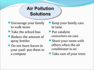 Air PollutionAir Pollution
SolutionsSolutions
Air PollutionAir Pollution
SolutionsSolutions
Encourage your family
to walk more
Take the school bus
Reduce the amount of
spray bottles
Do not burn leaves in
your yard- put them in
a compost
Keep your family cars
in tune
Put catalytic
converters on cars
Share your room with
others when the air
conditioner is on
Take care of your trees
 