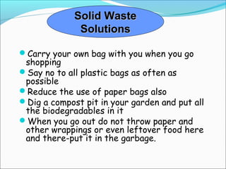 Solid WasteSolid Waste
SolutionsSolutions
Carry your own bag with you when you go
shopping
Say no to all plastic bags as often as
possible
Reduce the use of paper bags also
Dig a compost pit in your garden and put all
the biodegradables in it
When you go out do not throw paper and
other wrappings or even leftover food here
and there-put it in the garbage.
 