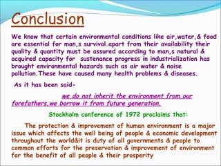 We know that certain environmental conditions like air,water,& food
are essential for man,s survival.apart from their availability their
quality & quantity must be assured according to man,s natural &
acquired capacity for sustenance progress in industrialization has
brought environmental hazards such as air water & noise
pollution.These have caused many health problems & diseases.
As it has been said-
we do not inherit the environment from our
forefathers,we borrow it from future generation.
Stockholm conference of 1972 proclaims that:
The protection & improvement of human environment is a major
issue which affects the well being of people & economic development
throughout the world&it is duty of all governments & people to
common efforts for the preservation & improvement of environment
for the benefit of all people & their prosperity
 