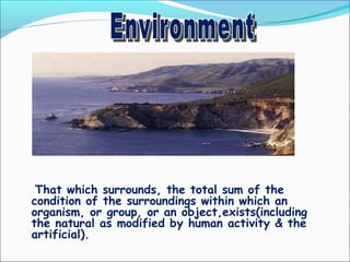 That which surrounds, the total sum of the
condition of the surroundings within which an
organism, or group, or an object,exists(including
the natural as modified by human activity & the
artificial).
 