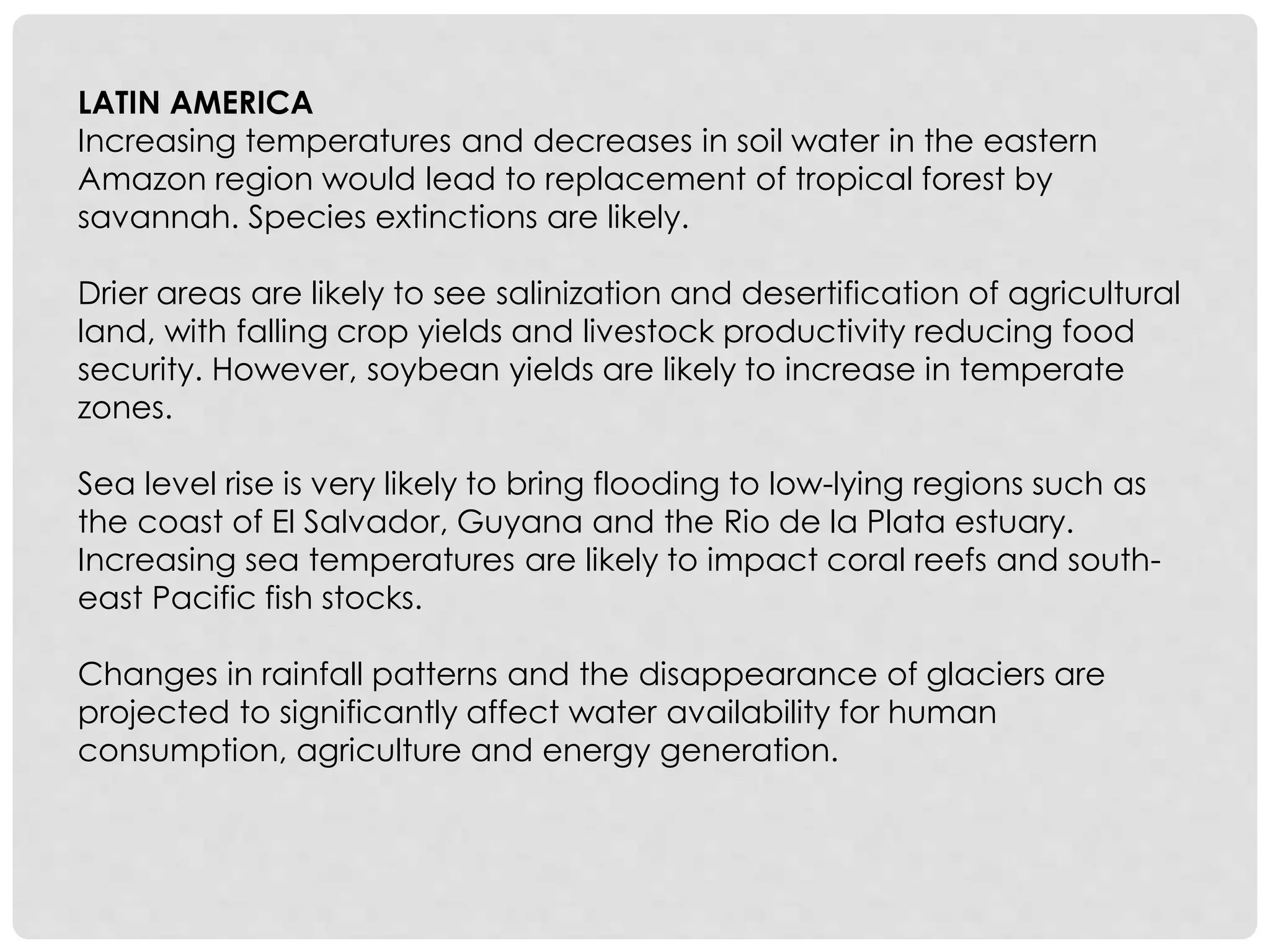 LATIN AMERICA
Increasing temperatures and decreases in soil water in the eastern
Amazon region would lead to replacement of tropical forest by
savannah. Species extinctions are likely.
Drier areas are likely to see salinization and desertification of agricultural
land, with falling crop yields and livestock productivity reducing food
security. However, soybean yields are likely to increase in temperate
zones.
Sea level rise is very likely to bring flooding to low-lying regions such as
the coast of El Salvador, Guyana and the Rio de la Plata estuary.
Increasing sea temperatures are likely to impact coral reefs and south-
east Pacific fish stocks.
Changes in rainfall patterns and the disappearance of glaciers are
projected to significantly affect water availability for human
consumption, agriculture and energy generation.
 