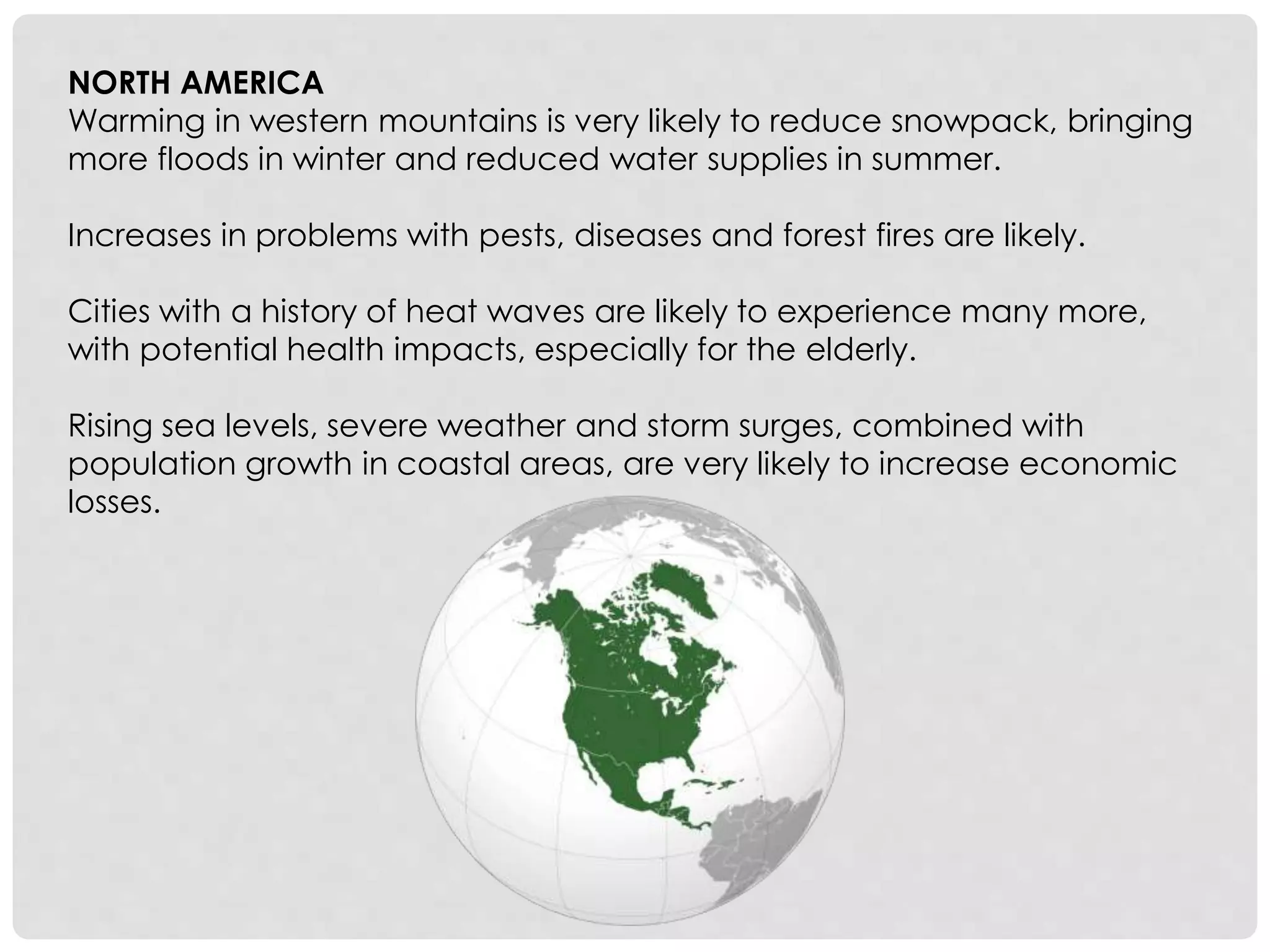 NORTH AMERICA
Warming in western mountains is very likely to reduce snowpack, bringing
more floods in winter and reduced water supplies in summer.
Increases in problems with pests, diseases and forest fires are likely.
Cities with a history of heat waves are likely to experience many more,
with potential health impacts, especially for the elderly.
Rising sea levels, severe weather and storm surges, combined with
population growth in coastal areas, are very likely to increase economic
losses.
 