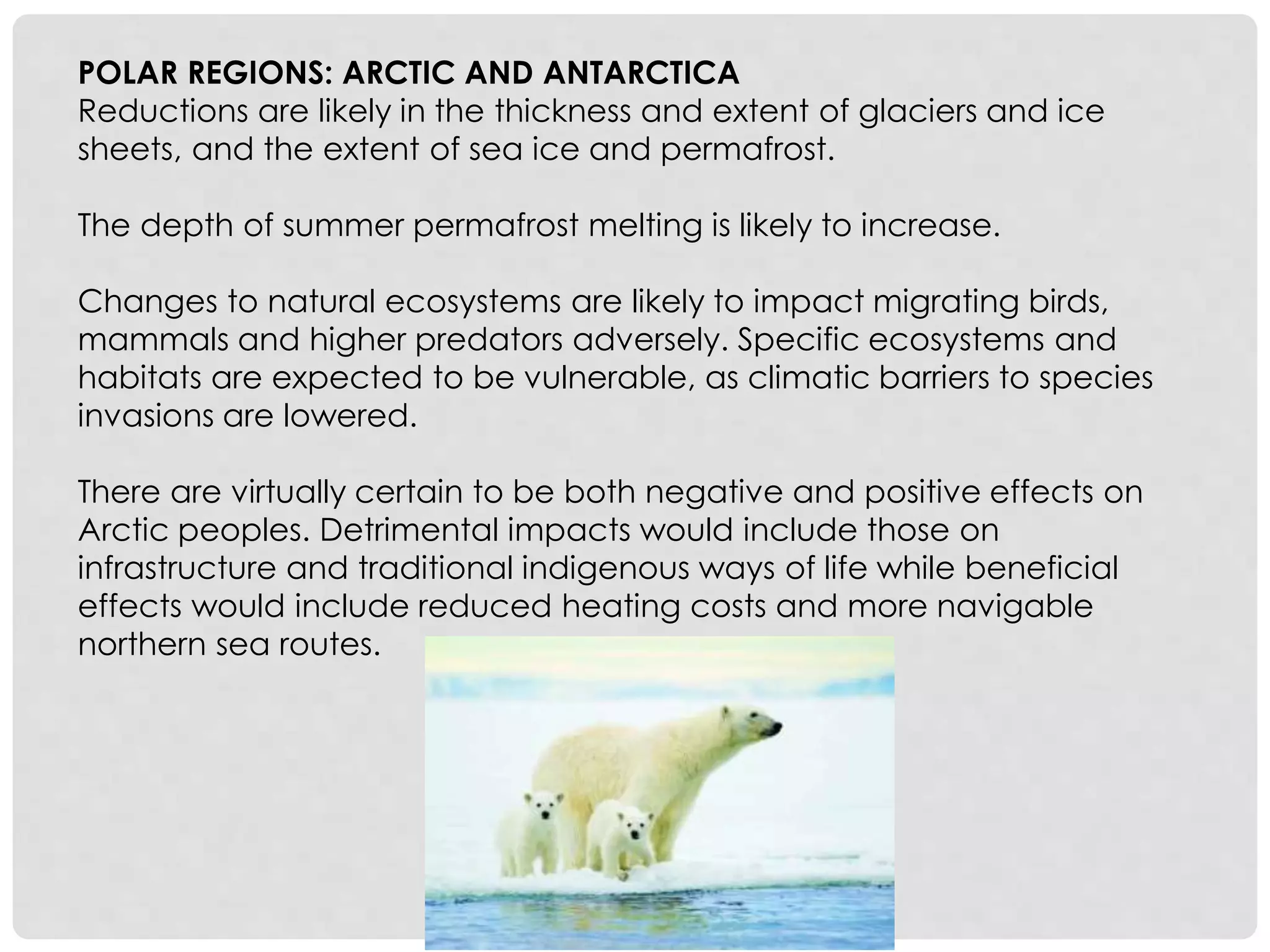 POLAR REGIONS: ARCTIC AND ANTARCTICA
Reductions are likely in the thickness and extent of glaciers and ice
sheets, and the extent of sea ice and permafrost.
The depth of summer permafrost melting is likely to increase.
Changes to natural ecosystems are likely to impact migrating birds,
mammals and higher predators adversely. Specific ecosystems and
habitats are expected to be vulnerable, as climatic barriers to species
invasions are lowered.
There are virtually certain to be both negative and positive effects on
Arctic peoples. Detrimental impacts would include those on
infrastructure and traditional indigenous ways of life while beneficial
effects would include reduced heating costs and more navigable
northern sea routes.
 