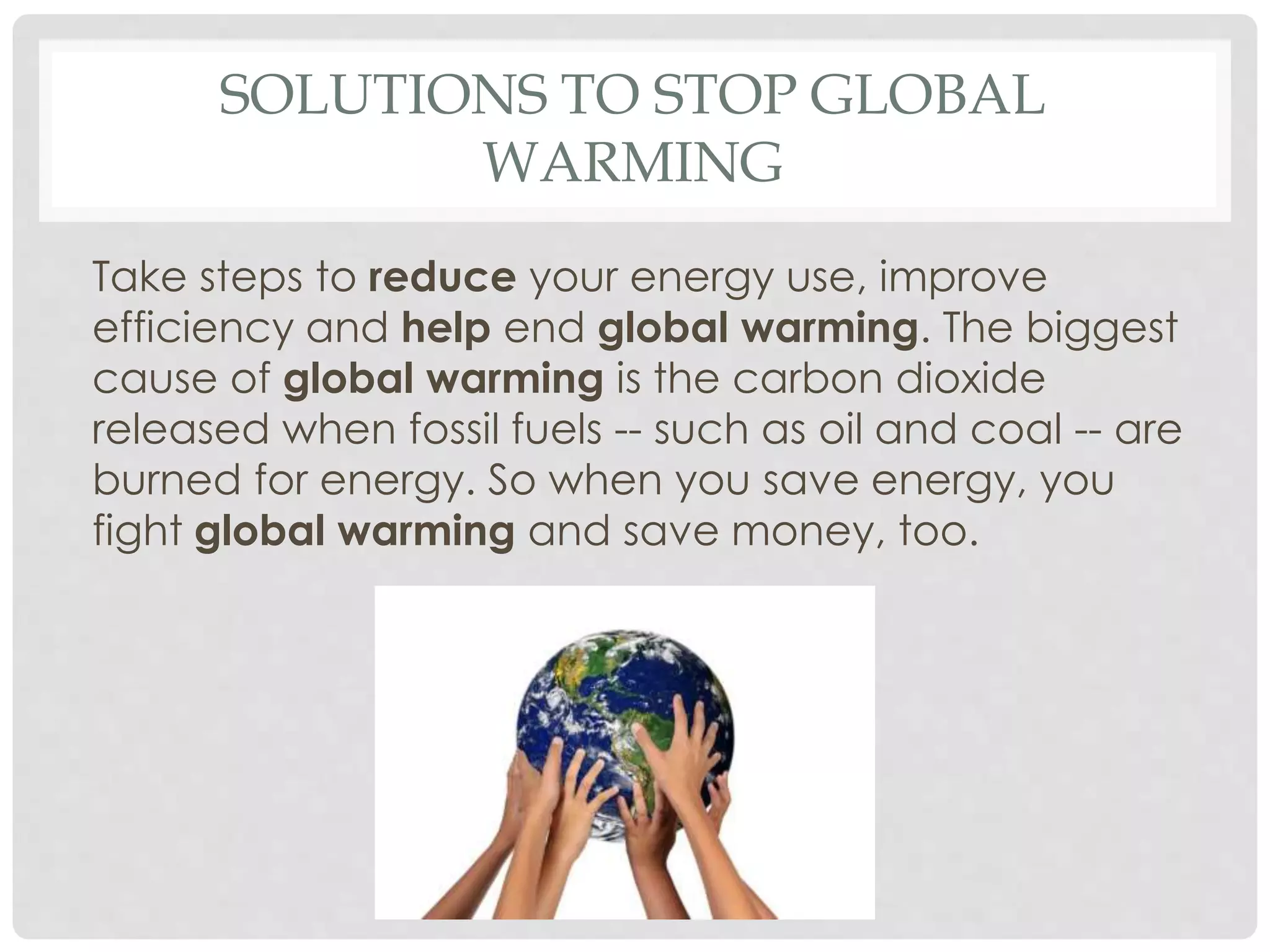 SOLUTIONS TO STOP GLOBAL
WARMING
Take steps to reduce your energy use, improve
efficiency and help end global warming. The biggest
cause of global warming is the carbon dioxide
released when fossil fuels -- such as oil and coal -- are
burned for energy. So when you save energy, you
fight global warming and save money, too.
 