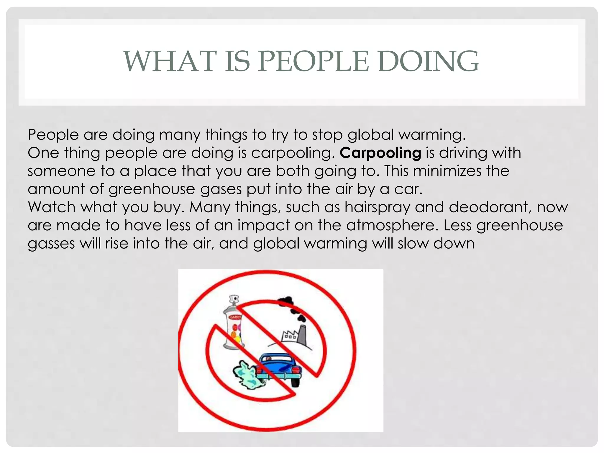 WHAT IS PEOPLE DOING
People are doing many things to try to stop global warming.
One thing people are doing is carpooling. Carpooling is driving with
someone to a place that you are both going to. This minimizes the
amount of greenhouse gases put into the air by a car.
Watch what you buy. Many things, such as hairspray and deodorant, now
are made to have less of an impact on the atmosphere. Less greenhouse
gasses will rise into the air, and global warming will slow down
 