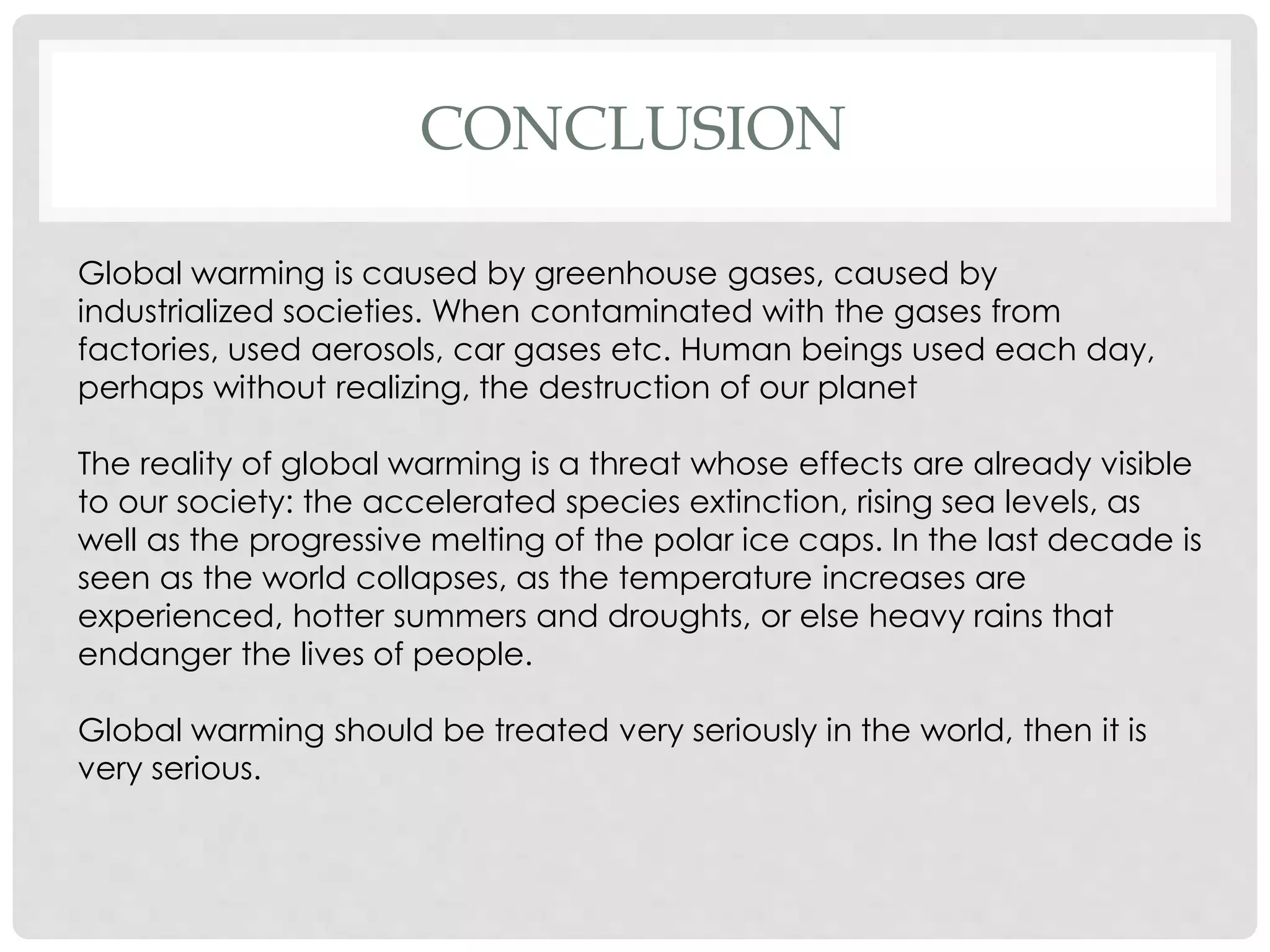 CONCLUSION
Global warming is caused by greenhouse gases, caused by
industrialized societies. When contaminated with the gases from
factories, used aerosols, car gases etc. Human beings used each day,
perhaps without realizing, the destruction of our planet
The reality of global warming is a threat whose effects are already visible
to our society: the accelerated species extinction, rising sea levels, as
well as the progressive melting of the polar ice caps. In the last decade is
seen as the world collapses, as the temperature increases are
experienced, hotter summers and droughts, or else heavy rains that
endanger the lives of people.
Global warming should be treated very seriously in the world, then it is
very serious.
 