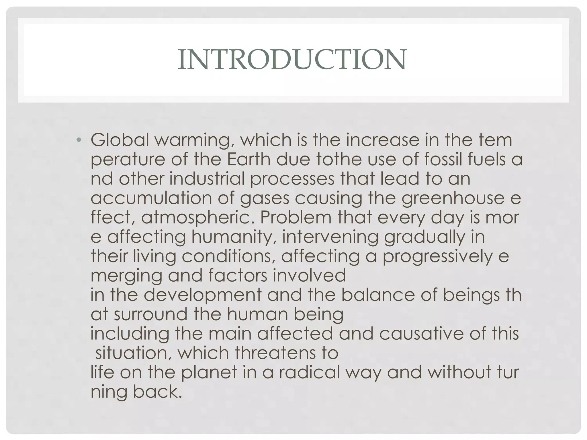 INTRODUCTION
• Global warming, which is the increase in the tem
perature of the Earth due tothe use of fossil fuels a
nd other industrial processes that lead to an
accumulation of gases causing the greenhouse e
ffect, atmospheric. Problem that every day is mor
e affecting humanity, intervening gradually in
their living conditions, affecting a progressively e
merging and factors involved
in the development and the balance of beings th
at surround the human being
including the main affected and causative of this
situation, which threatens to
life on the planet in a radical way and without tur
ning back.
 