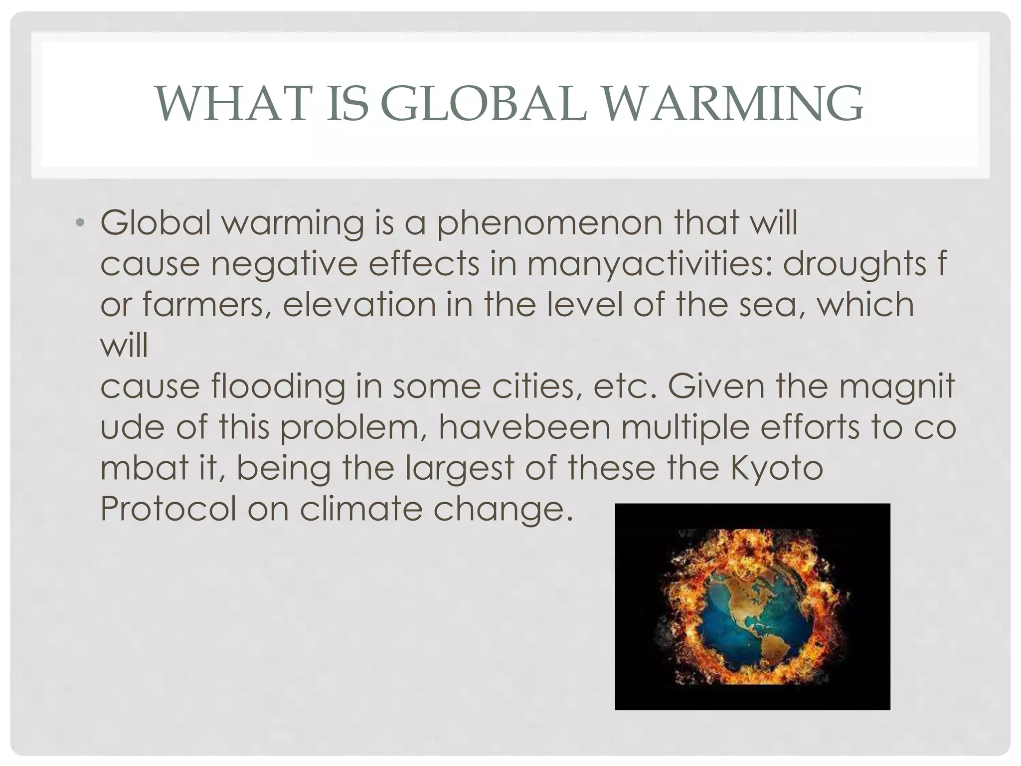 WHAT IS GLOBAL WARMING
• Global warming is a phenomenon that will
cause negative effects in manyactivities: droughts f
or farmers, elevation in the level of the sea, which
will
cause flooding in some cities, etc. Given the magnit
ude of this problem, havebeen multiple efforts to co
mbat it, being the largest of these the Kyoto
Protocol on climate change.
 