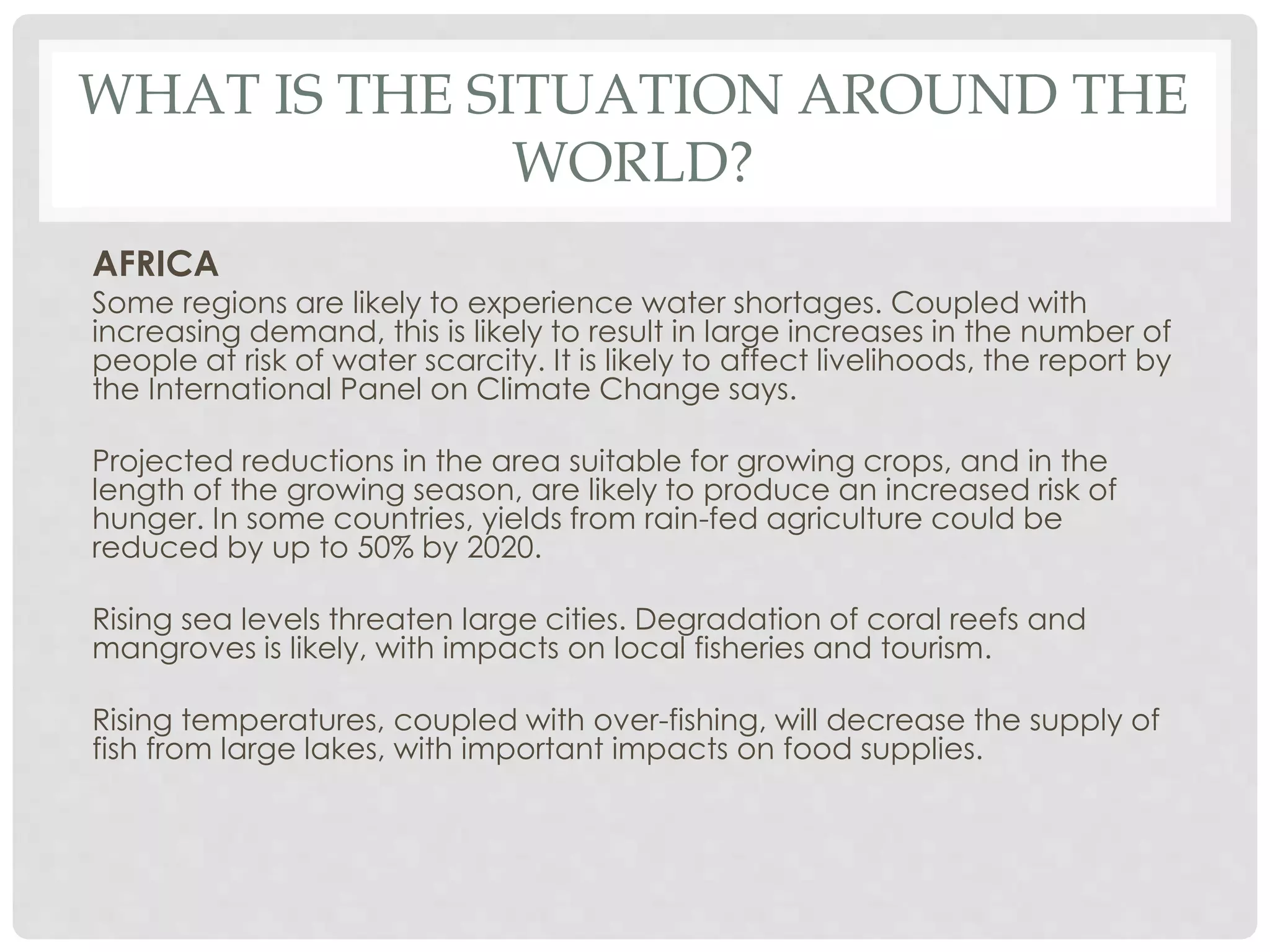 WHAT IS THE SITUATION AROUND THE
WORLD?
AFRICA
Some regions are likely to experience water shortages. Coupled with
increasing demand, this is likely to result in large increases in the number of
people at risk of water scarcity. It is likely to affect livelihoods, the report by
the International Panel on Climate Change says.
Projected reductions in the area suitable for growing crops, and in the
length of the growing season, are likely to produce an increased risk of
hunger. In some countries, yields from rain-fed agriculture could be
reduced by up to 50% by 2020.
Rising sea levels threaten large cities. Degradation of coral reefs and
mangroves is likely, with impacts on local fisheries and tourism.
Rising temperatures, coupled with over-fishing, will decrease the supply of
fish from large lakes, with important impacts on food supplies.
 